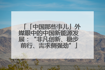 「中国那些事儿」外媒眼中的中国新能源发展：“非凡创新、稳步前行、需求侧强劲”