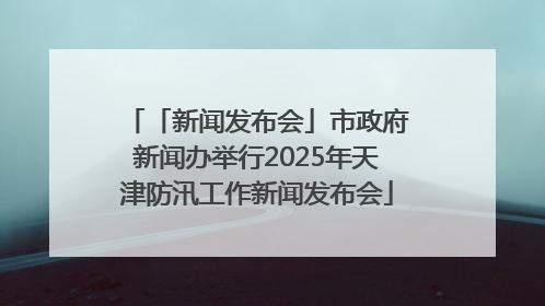「新闻发布会」市政府新闻办举行2025年天津防汛工作新闻发布会