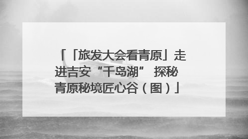 「旅发大会看青原」走进吉安“千岛湖” 探秘青原秘境匠心谷（图）