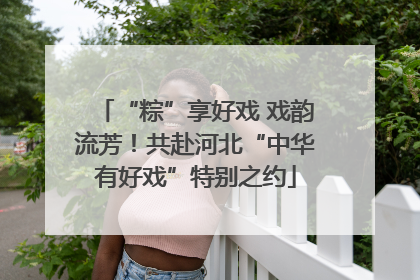 “粽”享好戏 戏韵流芳！共赴河北“中华有好戏”特别之约