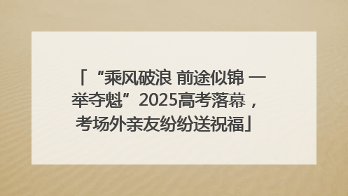 “乘风破浪 前途似锦 一举夺魁”2025高考落幕，考场外亲友纷纷送祝福