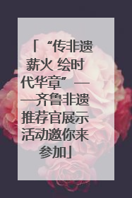 “传非遗薪火 绘时代华章”——齐鲁非遗推荐官展示活动邀你来参加