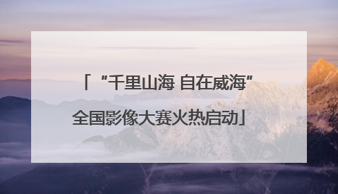 “千里山海 自在威海”全国影像大赛火热启动
