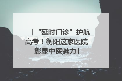 “延时门诊”护航高考！衡阳这家医院彰显中医魅力