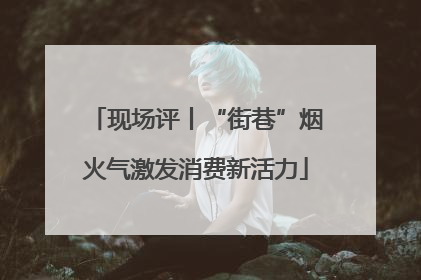 现场评丨“街巷”烟火气激发消费新活力