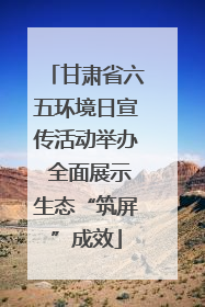 甘肃省六五环境日宣传活动举办 全面展示生态“筑屏”成效