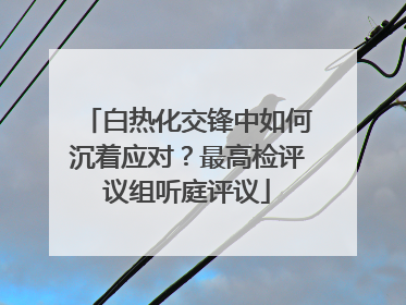 白热化交锋中如何沉着应对？最高检评议组听庭评议