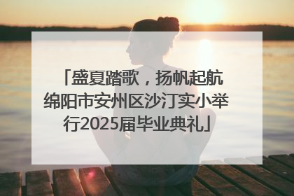 盛夏踏歌，扬帆起航 绵阳市安州区沙汀实小举行2025届毕业典礼