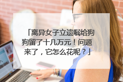 离异女子立遗嘱给狗狗留了十几万元！问题来了，它怎么花呢？