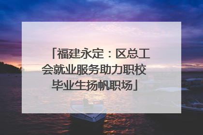 福建永定：区总工会就业服务助力职校毕业生扬帆职场
