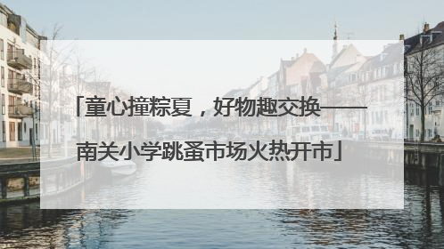 童心撞粽夏，好物趣交换——南关小学跳蚤市场火热开市