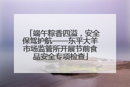 端午粽香四溢，安全保驾护航——东平大羊市场监管所开展节前食品安全专项检查
