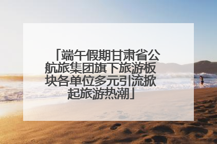 端午假期甘肃省公航旅集团旗下旅游板块各单位多元引流掀起旅游热潮