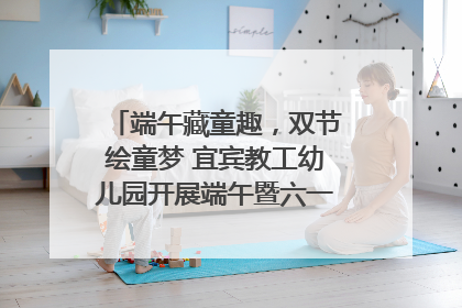 端午藏童趣，双节绘童梦 宜宾教工幼儿园开展端午暨六一亲子游园活动