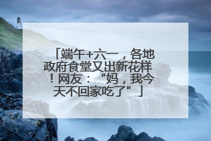端午+六一，各地政府食堂又出新花样！网友：“妈，我今天不回家吃了”