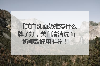 美白洗面奶推荐什么牌子好，美白清洁洗面奶哪款好用推荐！