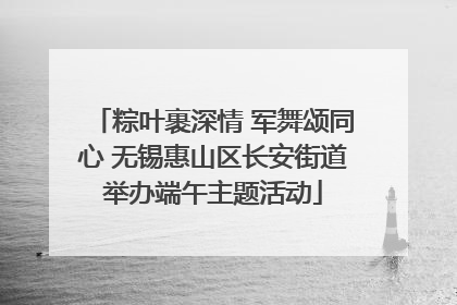 粽叶裹深情 军舞颂同心 无锡惠山区长安街道举办端午主题活动
