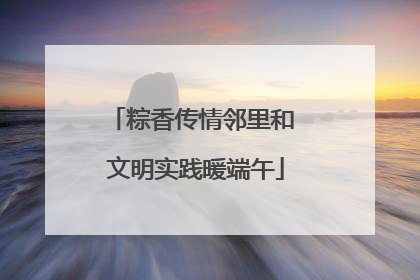 粽香传情邻里和 文明实践暖端午