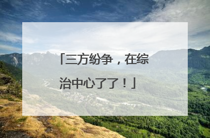 三方纷争，在综治中心了了！