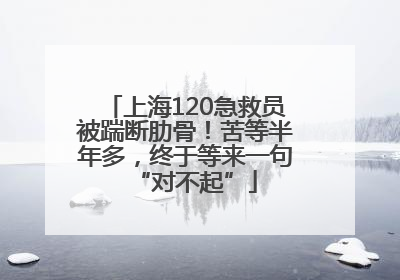 上海120急救员被踹断肋骨！苦等半年多，终于等来一句“对不起”