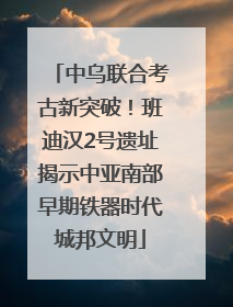 中乌联合考古新突破！班迪汉2号遗址揭示中亚南部早期铁器时代城邦文明