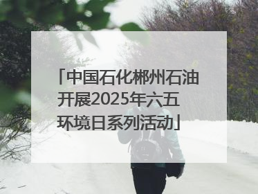 中国石化郴州石油开展2025年六五环境日系列活动