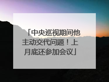 中央巡视期间他主动交代问题！上月底还参加会议