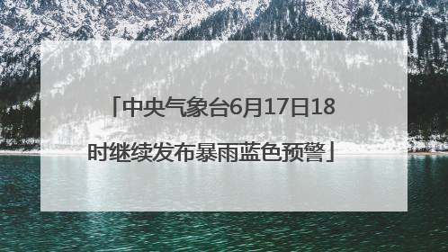 中央气象台6月17日18时继续发布暴雨蓝色预警