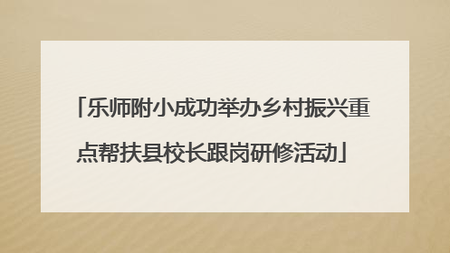 乐师附小成功举办乡村振兴重点帮扶县校长跟岗研修活动