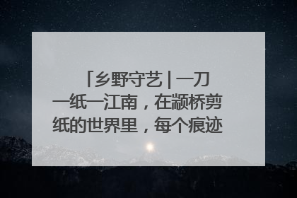 乡野守艺 | 一刀一纸一江南，在颛桥剪纸的世界里，每个痕迹都刻着水乡的柔情