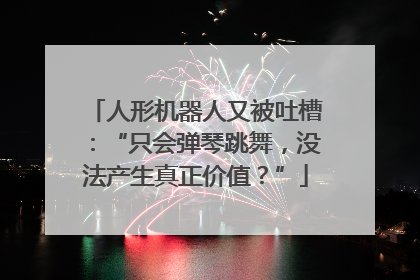 人形机器人又被吐槽：“只会弹琴跳舞，没法产生真正价值？”