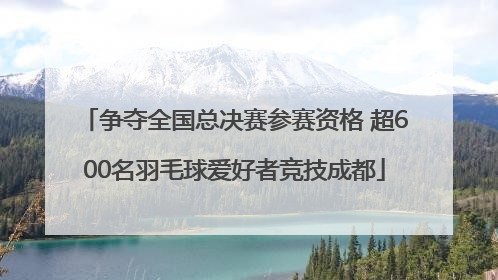 争夺全国总决赛参赛资格 超600名羽毛球爱好者竞技成都