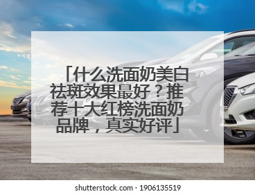 什么洗面奶美白祛斑效果最好？推荐十大红榜洗面奶品牌，真实好评