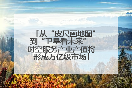 从“皮尺画地图”到“卫星看未来” 时空服务产业产值将形成万亿级市场
