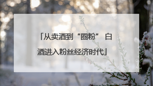 从卖酒到“圈粉” 白酒进入粉丝经济时代