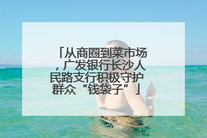 从商圈到菜市场，广发银行长沙人民路支行积极守护群众“钱袋子”