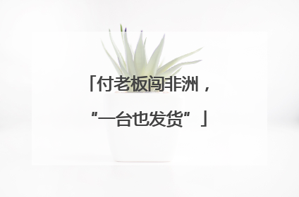 付老板闯非洲，“一台也发货”