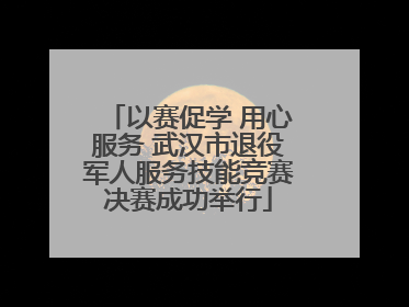 以赛促学 用心服务 武汉市退役军人服务技能竞赛决赛成功举行