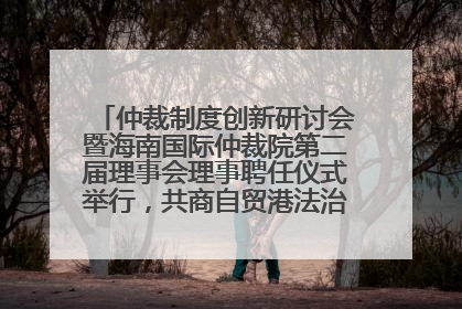 仲裁制度创新研讨会暨海南国际仲裁院第二届理事会理事聘任仪式举行，共商自贸港法治建设新路径