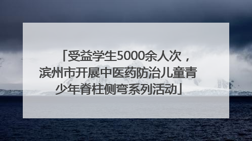 受益学生5000余人次，滨州市开展中医药防治儿童青少年脊柱侧弯系列活动