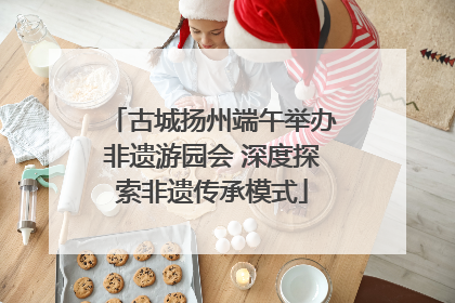 古城扬州端午举办非遗游园会 深度探索非遗传承模式