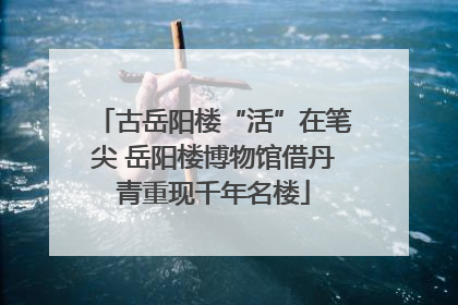 古岳阳楼“活”在笔尖 岳阳楼博物馆借丹青重现千年名楼