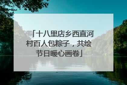 十八里店乡西直河村百人包粽子，共绘节日暖心画卷