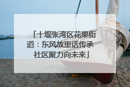 十堰张湾区花果街道：东风故里话传承 社区聚力向未来