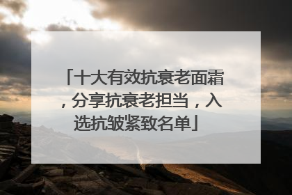 十大有效抗衰老面霜，分享抗衰老担当，入选抗皱紧致名单
