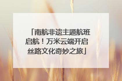 南航非遗主题航班启航！万米云端开启丝路文化奇妙之旅