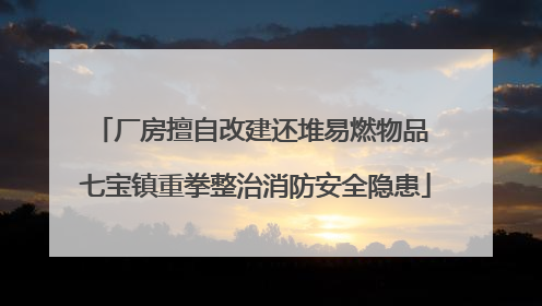 厂房擅自改建还堆易燃物品 七宝镇重拳整治消防安全隐患