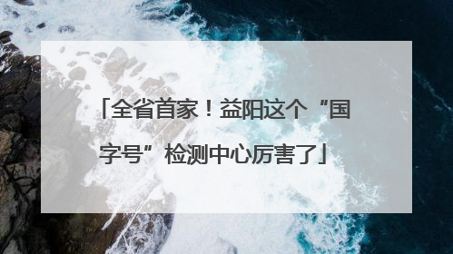 全省首家！益阳这个“国字号”检测中心厉害了