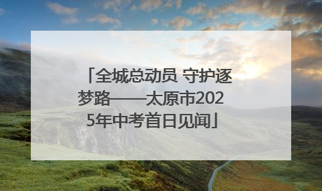 全城总动员 守护逐梦路——太原市2025年中考首日见闻