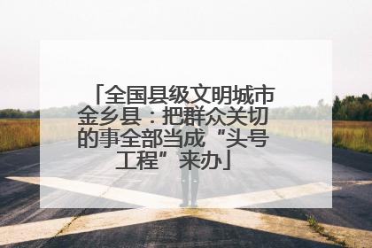 全国县级文明城市金乡县：把群众关切的事全部当成“头号工程”来办